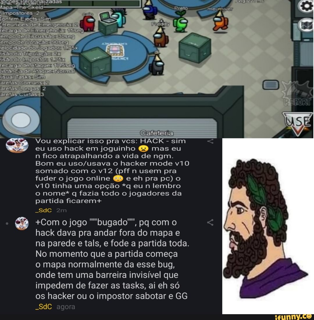 limpostores
afet
Vou explicar isso pra vcs: HACK - sim
eu uso hack em joguinho mas eu
n fico atrapalhando a vida de ngm.
Bom eu o hacker mode somado com o (pff n usem pra fuder o jogo online e eh pra pc) o tinha uma opção *q eu n lembro
o nome* q fazia todo o jogadores da partida ficarem+
+Com o jogo ""bugado"", pq com o hack dava pra andar fora do mapa e na parede e tals, e fode a partida toda.
No momento que a partida começa o mapa normalmente da esse bug, onde tem uma barreira invisível que impedem de fazer as tasks, ai eh só os hacker ou o impostor sabotar e GG
-SdC