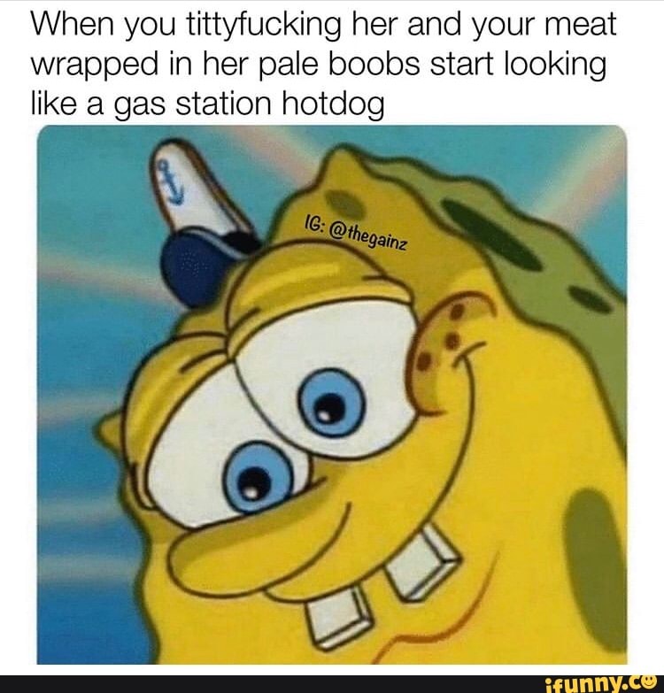 When you tittyfucking her and your meat wrapped in her pale boobs start