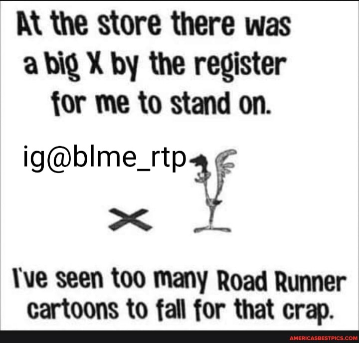 At the store there was a big X by the register for me to stand on.
\ve seen too many Road Runner cartoons to fall for that crap.