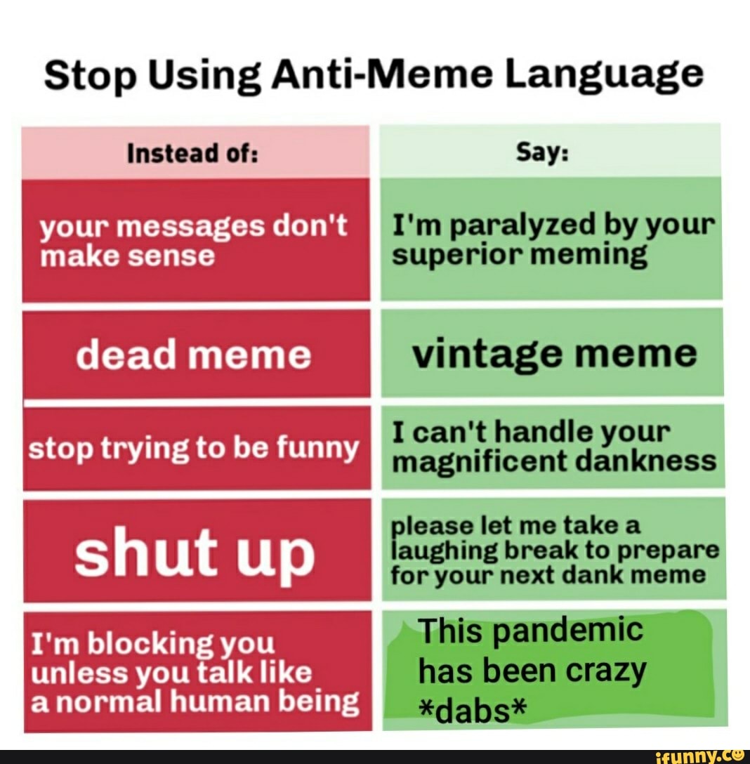 Stop Using Anti-Meme Language
MAT ESA AA I'm paralyzed by your
make sense
superior meming
dead meme vintage meme
I can't handle your
magnificent dankness
lease let me take a
aughing break to prepare
for your next dank meme
I'm blocking you
unless you talk like
stop trying to be funny
a normal human being