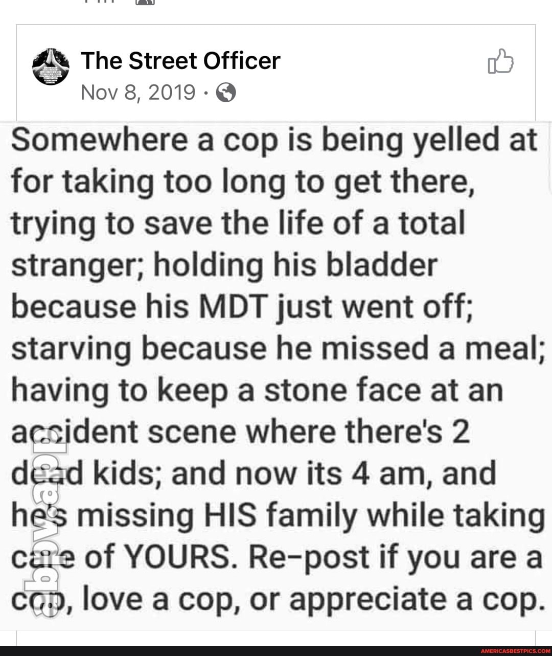 The Street Officer
Nov 8, 2019 @
Somewhere a cop is being yelled at for taking too long to get there, trying to save the life of a total stranger; holding his bladder because his MDT just went off; starving because he missed a meal; having to keep a stone face at an acsident scene where there's 2 dead kids; and now its 4 am, and he's missing HIS family while taking cure of YOURS. Re-post if you are a love a cop, or appreciate a cop.
