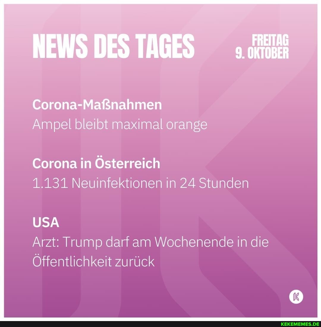 NEWS DES TAGES
Corona-Maßnahmen
Ampel bleibt maximal orange
Corona in Österreich
1.131 Neuinfektionen in 24 Stunden
USA Arzt: Trump darf am Wochenende in die
Öffentlichkeit zurück