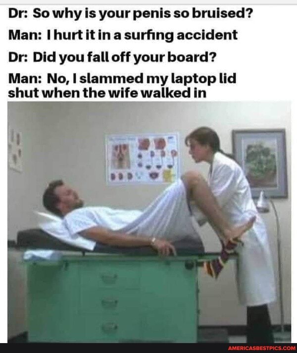Dr: So why is your penis so bruised?
Man: hurt it in a surfing accident
Dr: Did you fall off your board?
Man: No, I slammed my laptop lid shut when the wife walked in