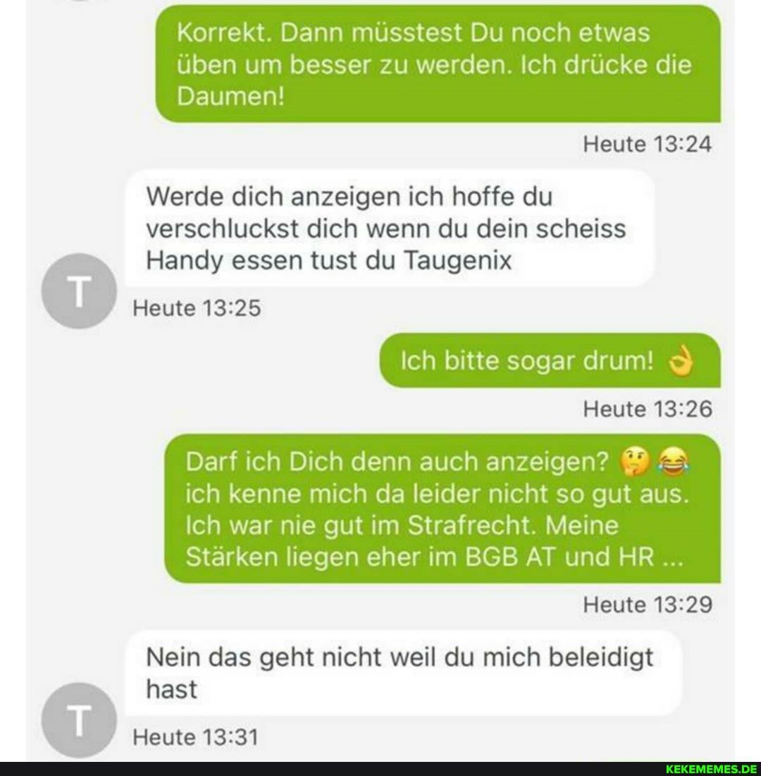 Korrekt. Dann müsstest Du noch etwas
üben um besser zu werden. Ich drücke die
Daumen!
Heute
Werde dich anzeigen ich hoffe du verschluckst dich wenn du dein scheiss
Handy essen tust du Taugenix
Heute
Ich bitte sogar drum!
Heute
Darf ich Dich denn auch anzeigen? ich kenne mich da leider nicht so gut aus.
Ich war nie gut im Strafrecht. Meine
Stärken liegen eher im BGB AT und HR
Heute
Nein das geht nicht weil du mich beleidigt
hast
Heute