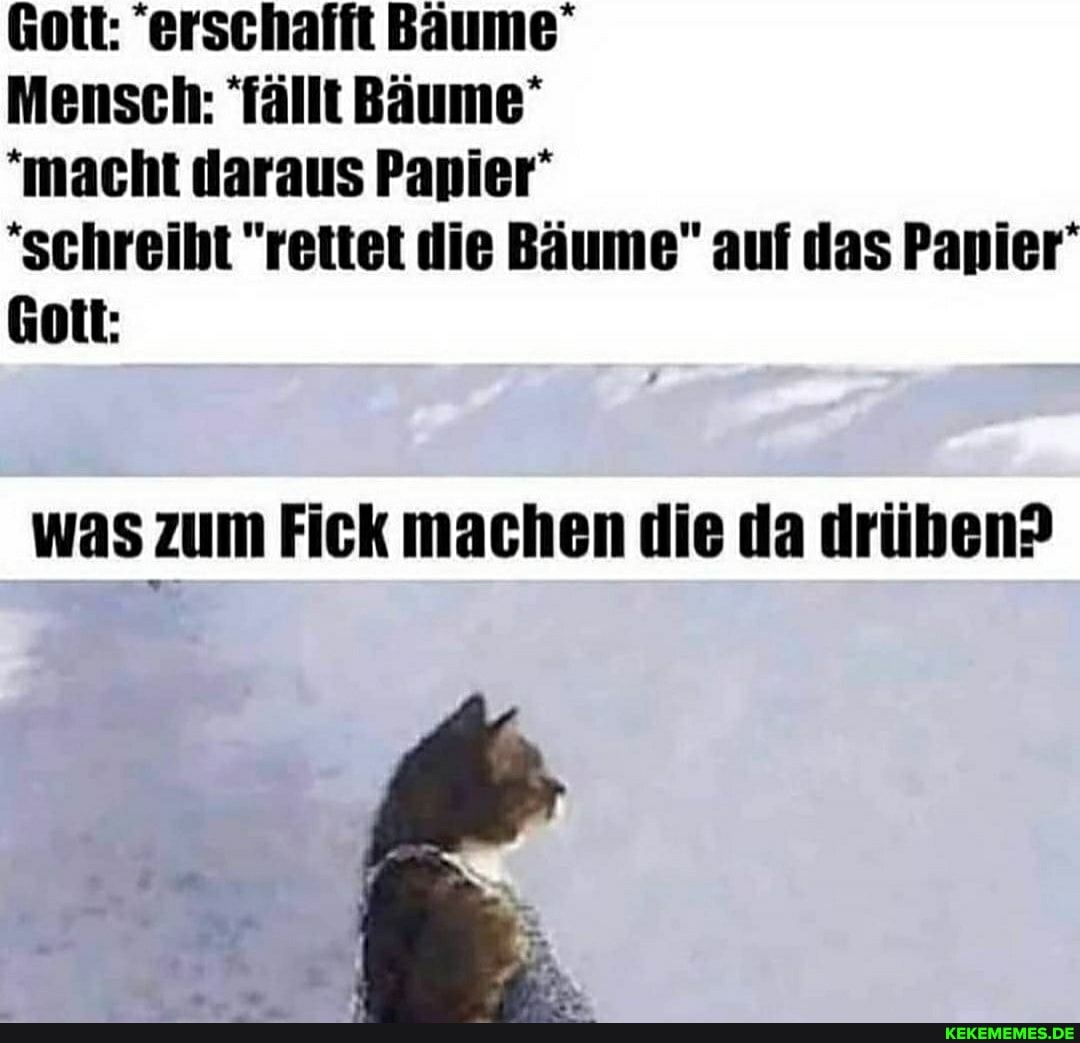 * *
Gott: "erschafft Bäume
Mensch: fällt Bäume
"macht daraus Papier'
'schreibt "rettet die Bäume" auf das Papier'
Gott:
was zum Fick machen die da drüben?