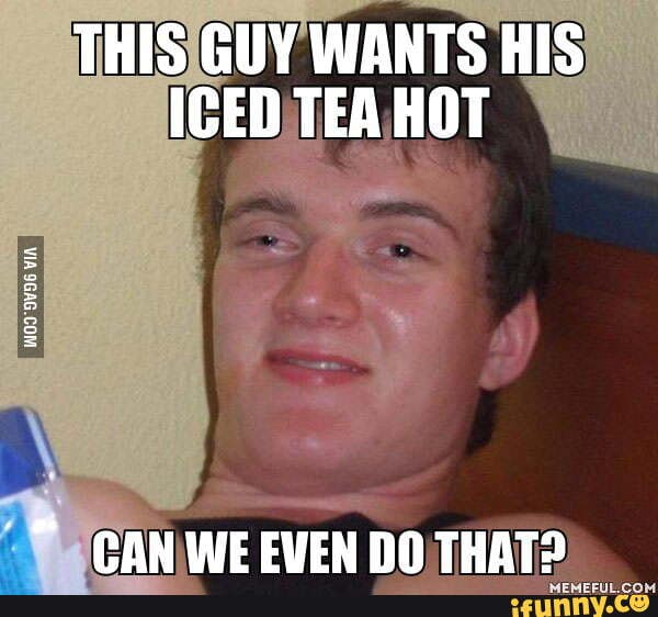 *there was an attempt* THIS GUY WANTS HIS ICED TEA HOT VIA GAN WE