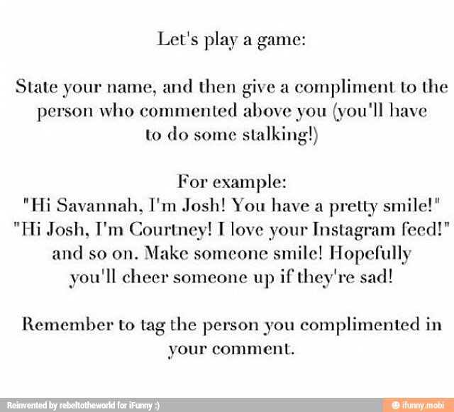Let's play a game:
ate
y
8
ive
ac
i
o the
State your name, and then give a
compliment to the
person who commented above you
(you'll have
to do some
stalking!)
For example:
"Hi Savannah, I'm Josh! You have a pretty smile!"
"Hi Josh, I'm Courtney! T love your Instagram feed!"
and
Make someone
smile! Hopefully
you'll cheer someone up if they're sad!
Remember to tag the person you complimented in
your comment.