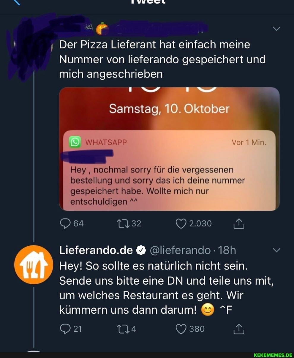 Der Pizza Lieferant hat einfach meine
Nummer von lieferando gespeichert und mich angeschrieben
Samstag, 10. Oktober
WHATSAPP
Hey nochmal sorry für die vergessenen bestellung und sorry das ich deine nummer gespeichert habe. Wollte mich nur entschuldigen
2.030
OD64
Lieferando.de @lieferando
Hey! So sollte es natürlich nicht sein.
Sende uns bitte eine DN und teile uns mit, um welches Restaurant es geht. Wir kümmern uns dann darum! & "F
380