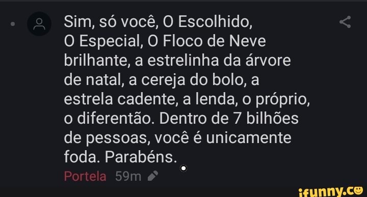 Sim, só você, O Escolhido,
O Especial, O Floco de Neve brilhante, a estrelinha da árvore de natal, a cereja do bolo, a estrela cadente, a lenda, o próprio, o diferentão. Dentro de 7 bilhões de pessoas, você é unicamente foda. Parabéns.
Portela