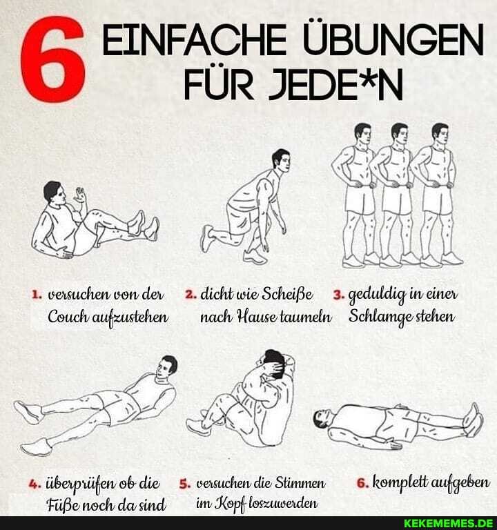 EINFACHE ÜBUNGEN FÜR JEDE*N
1. versuchen von dev 2. dicht wie Scheiße 3. geduldig in einev
Couch aufzustehen nach Hause tmumeln Schlamge stehen
überprüfen ob die 5. versuchen die Stimmen 6. komplett aufgeben