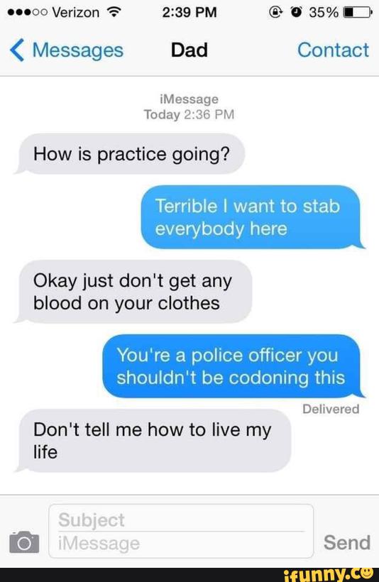 "ºº Verizon ? 2:39 PM © U 35% D
( Messages Dad Contact
How is practice going?
Terrible I want to stab
everybody here
Okay just don’t get any
blood on your clothes
You're a police officer you
shouldn't be codoning this
Delivered
Don't tell me how to live my
life