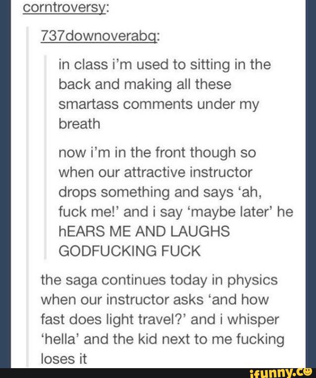 737downoverabg:
in class i‘m used to sitting in the
back and making all these
smartass comments under my
breath
now i’m in the front though so
when our attractive instructor
drops something and says “ah,
fuck me!' and i say ‘maybe later’ he
hEARS ME AND LAUGHS
GODFUCKING FUCK
the saga continues today in physics
when our instructor asks ‘and how
fast does light travel?‘ and i whisper
‘hella’ and the kid next to me fucking
loses it