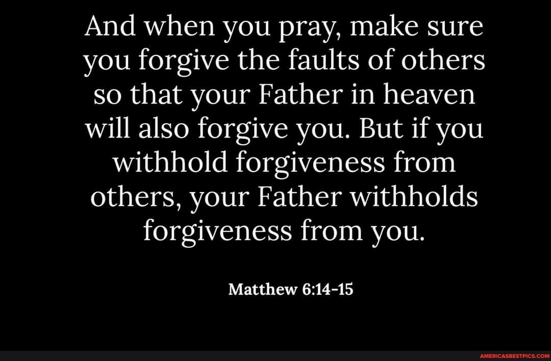 And when you pray, make sure you forgive the faults of others so that your Father in heaven will also forgive you. But if you withhold forgiveness from others, your Father withholds forgiveness from you.
Matthew
