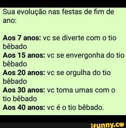 Sua evolução nas festas de fim de
ano:
Aos 7 anos: vc se diverte com o tio
bêbado
Aos 15 anos: vc se envergonha do tio
bêbado
Aos 20 anos: vc se orgulha do tio
bêbado
Aos 30 anos: vc toma umas com o
tio bêbado
Aos 40 anos: vc é o tio bêbado.