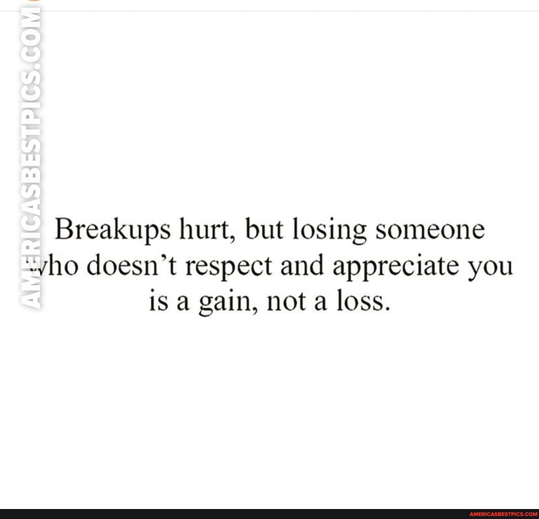 Breakups hurt, but losing someone ho doesn't respect and appreciate you is a gain, not a loss.