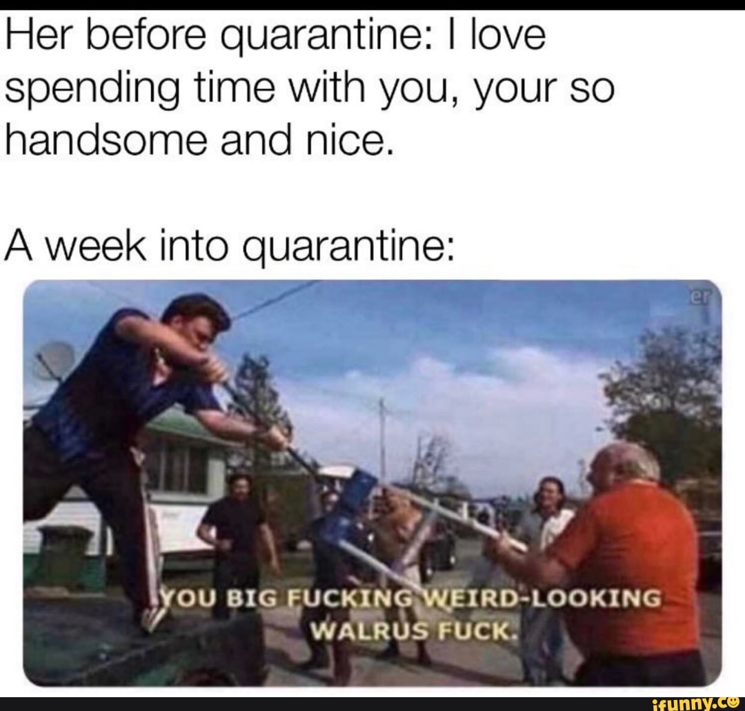 Her before quarantine: I love
spending time with you, your so
handsome and nice.
A week into quarantine:
you BIG FUCKING WEIRD-LOOKING
WALRUS FUCK.