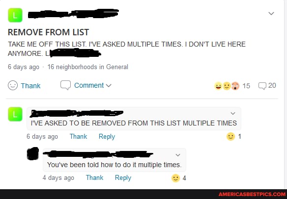 REMOVE FROM LIST
TAKE ME OFF THIS LIST. I'VE ASKED MULTIPLE TIMES. I DON'T LIVE HERE ANYMORE. LI
6 days ago 16 neighborhoods in General
20
S) Thank Comment v
I'VE ASKED TO BE REMOVED FROM THIS LIST MULTIPLE TIMES
6days ago Thank Reply
You've been told how to do it multiple times.
Adavesnn Thank Renh