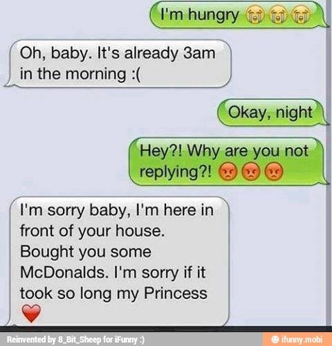 in the morning Hey?! Why are you not
I'm sorry baby, I'm here in I
front of your house.
Bought you some
McDonalds. I'm sorry if it
took so long my Princess
Lo