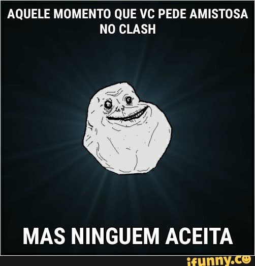 AQUELE MOMENTO QUE VC PEDE AMISTOSA
MAS NINGUEM ACEITA