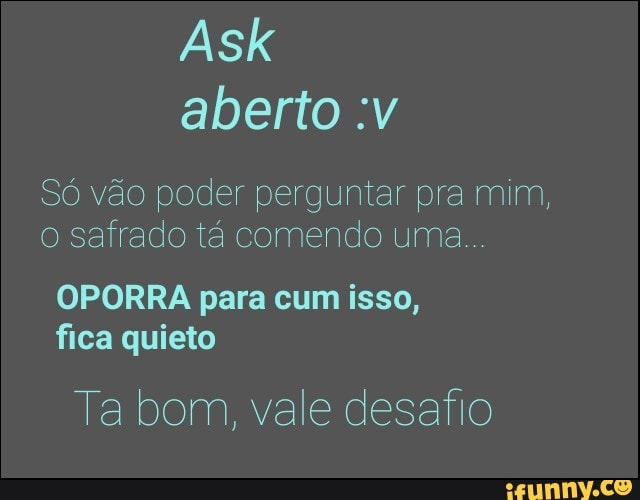 Só vão poder perguntar pra mim,
o Safrado tá comendo uma
OPORRA para cum isso,
fica quieto
Ta bom, vale desafio