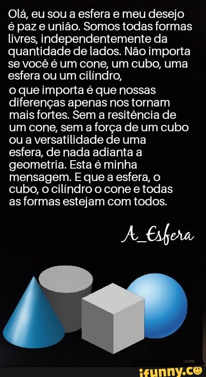 Olá, eu sou a esfera e meu desejo é paz e união. Somos todas formas livres, independentemente da quantidade de lados. Não importa se você é um cone, um cubo, uma esfera ou um cilíndro,
o que importa é que nossas diferenças apenas nos tornam mais fortes. Sem a resitência de um cone, sem a força de um cubo ou a versatilidade de uma
esfera, de nada adianta a geometria. Esta é minha mensagem. E que a esfera, o cubo, o cilíndro o cone e todas
as formas estejam com todos.
A Esfera