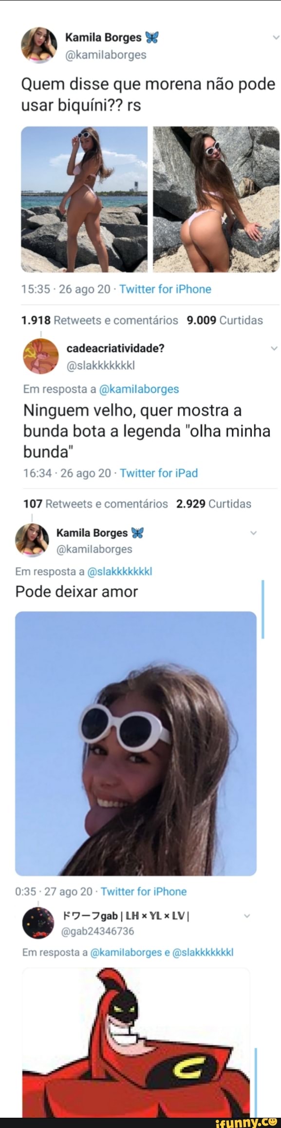 Kamila Borges
Quem disse que morena não pode usar biquíni?? rs
- 26 ago 20 - Twitter for iPhone
1.918 Retweets e comentários 9.009 Curtidas
cadeacriatividade?
Dslakkkkkkkl
Em resposta a (Okamilaborges
Ninguem velho, quer mostra a bunda bota a legenda "olha minha
bunda"
- 26 ago 20 - Twitter for iPad
107 Retweets e comentários 2.929 Curtidas
Kamila Borges mkamilaborges
Em resposta a (Dslakkkkkkkl
Pode deixar amor
- 27 ago 20 Twitter for iPhone
gab24346736
Em resposta a (Dkamilaborges e (Dslakkkkkkkl