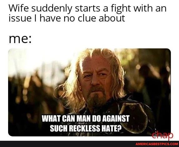 Wife suddenly starts a fight with an issue I have no clue about
me:
WHAT CAN MAN DO AGAINST SUCH RECKLESS HATE?