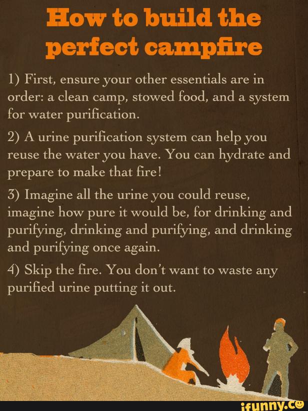 How to build the
perfect campfire
1) First, ensure your other essentials are
in
order: a
clean camp,
stowed food, and a system
for water purification.
2) A urine purification system can
help you
reuse
the water you
have. You can
hydrate and
prepare to make that fire!
5) Imagine all the urine you could reuse,
imagine how pure it would be, for drinking and
puúfying, drinking and purifying, and drinking
and purifying once
again.
4) Skip the fire. You don't want to waste any
purified urine putting it out.