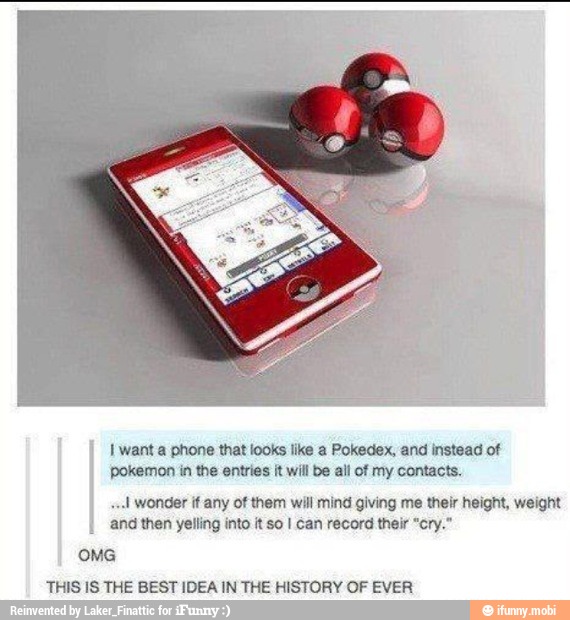 I
Iwanta phone that looks like a Pokedex, and instead of
pokemon in the entries it will be all of my contacts.
sul wonder if any of them will mind giving me their height, weight
I and then yelling into it so I can record their "cry."
OMG
THIS IS THE BEST IDEA IN THE HISTORY OF EVER