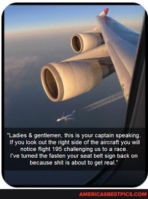 "Ladies & gentlemen, this is your captain speaking.
you look out the right side of the aircraft you will notice fight 195 challenging us to a race.
I've tuned the fasten your seat belt sign back on because shit is about to get real."