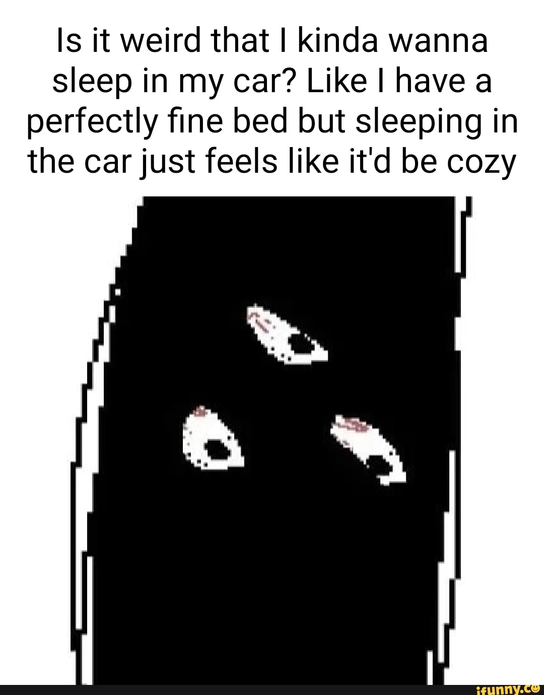 Is it weird that I kinda wanna sleep in my car? Like I have a perfectly