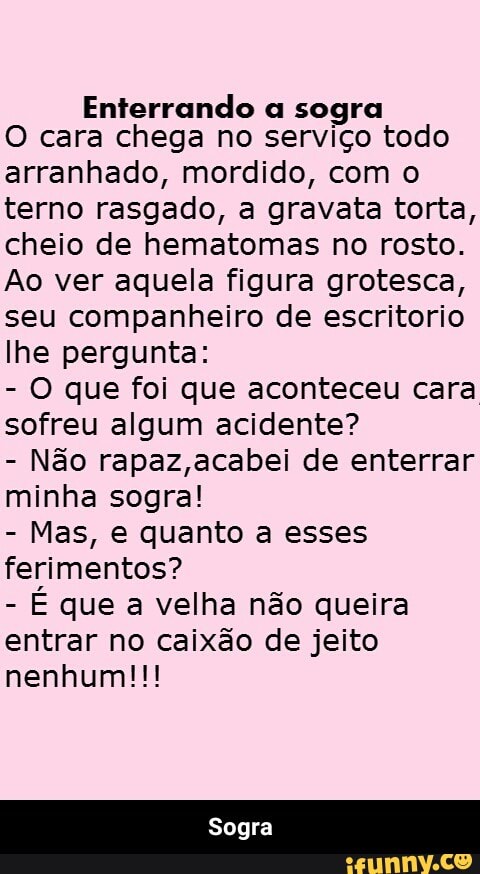 Enterrando a sogra
O cara chega no serviço todo
arranhado, mordido, com o
terno rasgado, a gravata torta,
cheio de hematomas no rosto.
Ao ver aquela figura grotesca,
seu companheiro de escritorio
lhe pergunta:
O que foi que aconteceu cara
sofreu algum acidente?
Não rapaz,acabei de enterrar
minha sogra!
Mas, e quanto a esses
ferimentos?
É que a velha não queira
entrar no caixão de jeito - Sogra