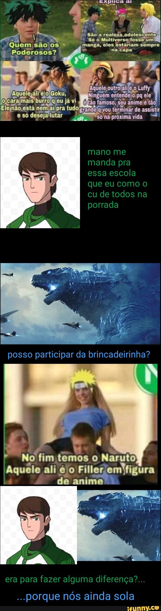São
'Quem são os. mangã, clos Sompro
Poderosos?
eu já vi gitão anime é tudo só lutar só próxima vida -I
mane me manda pra essa escola que eu como o cu de todos na porrada
posso participar da brincadeirinha?
No fim temos o Naruto /
Aquele ali é o Filler omyigura
de amimo
era para fazer alguma diferença?...
porque nós ainda sola