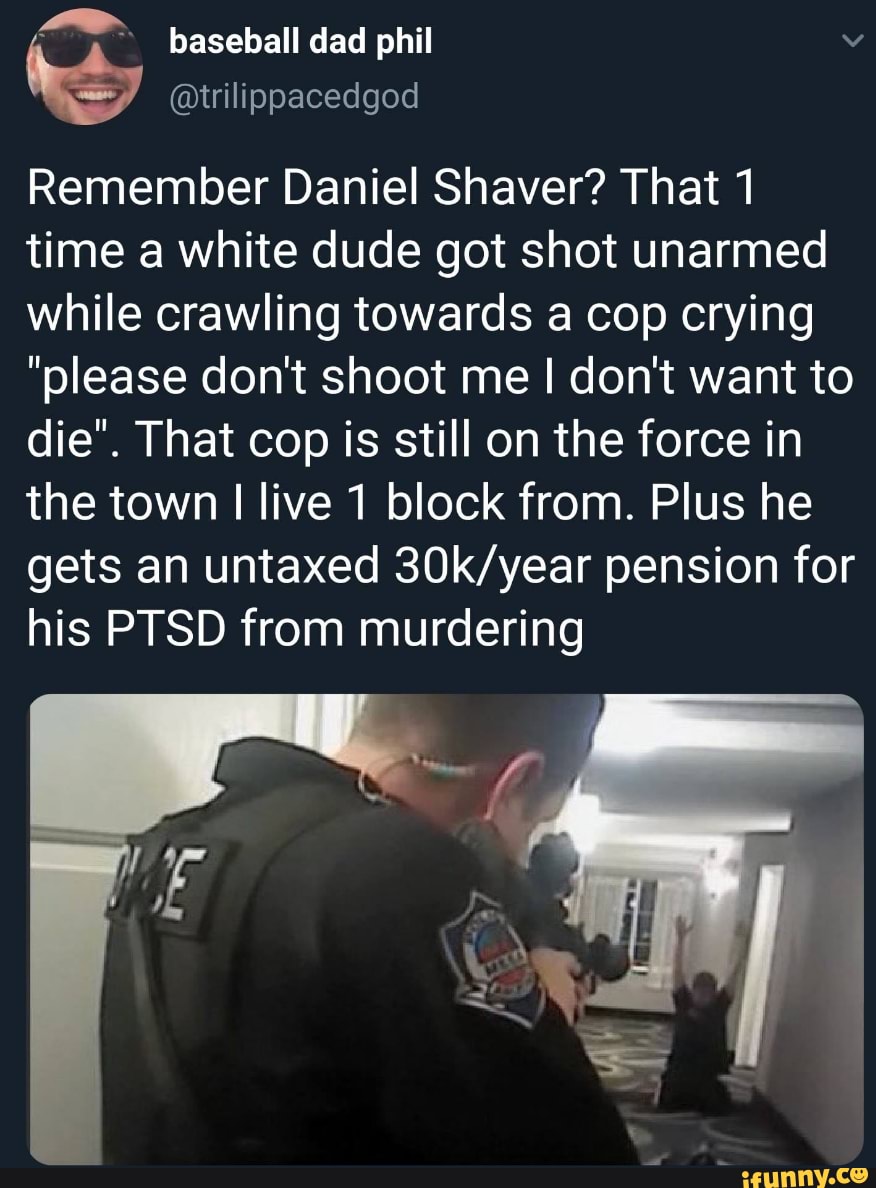 Remember Daniel Shaver? That 1 time a white dude got shot unarmed while crawling towards a cop crying
"please dont shoot me I don't want to die". That cop is still on the force in the town I live 1 block from. Plus he gets an untaxed pension for his PTSD from murdering