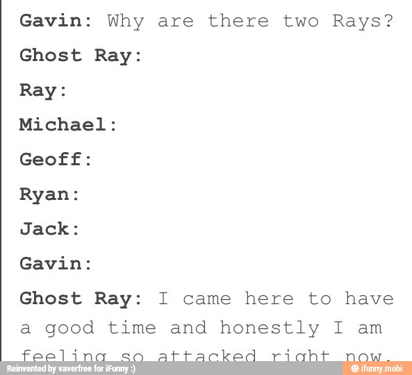 Gavin: Why are there two Rays?
Ghost Ray:
Ray:
Michael:
Geoff:
Ryan:
Jack:
Gavin:
Ghost Ray: I came here to have