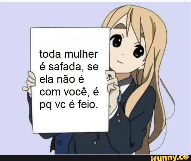 toda mulher é safada, se ela não é
com você, é pa vc é feio.