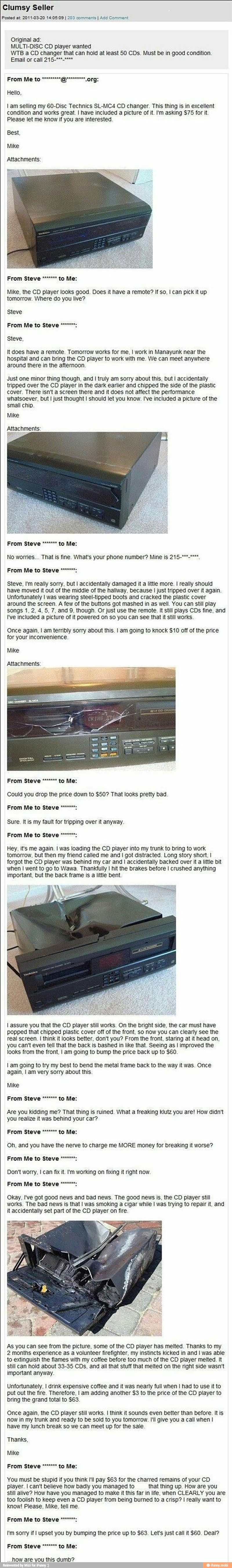 Clumsy Seller
Posted at: 2011-03-20 14:05:09 I 203 comments I Add Comment
Original ad:
MULTI-DISC CD player wanted
WTB a CD changer that can hold at least 50 CDs. Must be in good condition.
Hello,
tam selling my 60-Disc Technics SL-MC4 CD changer. This thing is in excellent
condition and works great. I have included a picture of it. I'm asking $75 for it.
Please let me know if you are interested
Best,
Mike
Attachments:
Xx
Mike, the CD player looks good. Does it have a remote? If so, I can pick it up
tomorrow. Where do you live?
Steve
Steve,
It does have a remote. Tomorrow works for me, I work in Manayunk near the
hospital and can bring the CD player to work with me. We can meet anywhere
around there in the afternoon.
Just one minor thing though, and
I truly am sorry about this, but I accidentally
tripped over the CD player in the dark earlier and chipped the side of the plastic
cover. There isn't a screen there and it does not affect the performance
whatsoever, but I just thought I should let you know. I've included a picture of the
small chip.
Mike
Attachments:
a