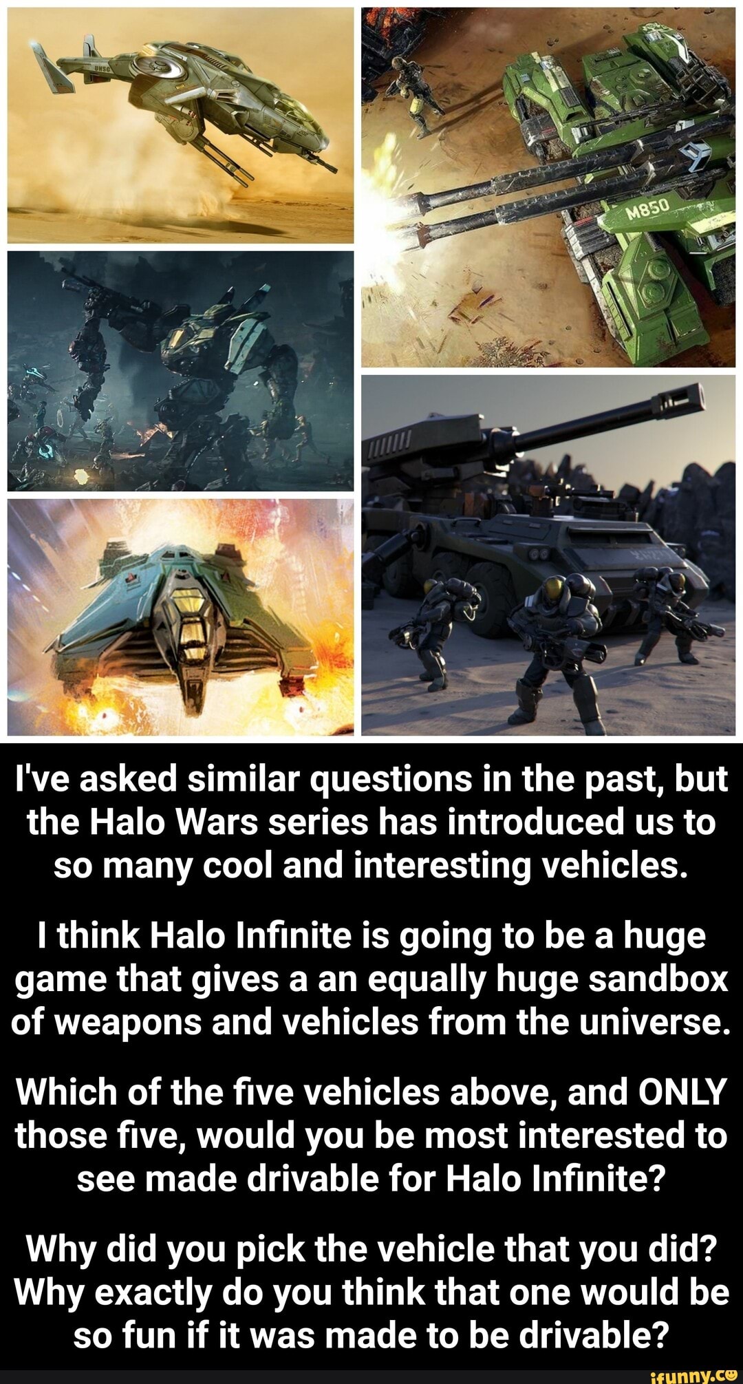 I've asked similar questions in the past, but
the Halo Wars series has introduced us to
so many cool and interesting vehicles.
I think Halo Infinite is going to be a huge
game that gives a an equally huge sandbox
of weapons and vehicles from the universe.
Which of the five vehicles above, and ONLY
those five, would you be most interested to
see made drivable for Halo Infinite?
Why did you pick the vehicle that you did?
Why exactly do you think that one would be
so fun if it was made to be drivable? - Why did you pick the vehicle that you did? Why exactly do you think that one would be so fun if it was made to be drivable?