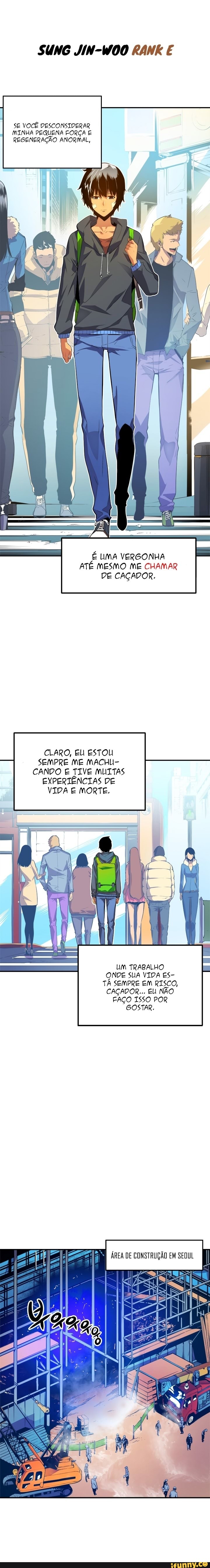 SUNG JIN-WOO RANK E
SE VOCÊ DESCONSIDERAR MINHA PEQUENA FORÇA REGENERAÇÃO ANORMAL,
É UMA VERGONHA ATÉ MESMO ME CHAMAR DE CAÇADOR.
CLARO, EU ESTOU SEMPRE ME MACHU-
CANDO E TIVE MUITAS EXPERTÊNCIAS DE VIDA E MORTE.
UM TRABALHO ONDE SUA VIDA ES-
TÁ SEMPRE EM RISCO,
CAÇADOR... EU NÃO FAÇO ISSO POR GOSTAR.
Es