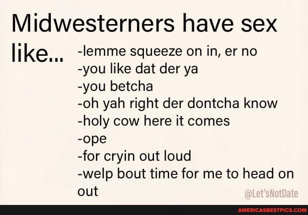 Midwesterners have sex
like...
-lemme squeeze on in, er no
-you like dat der ya
-you betcha
-oh yah right der dontcha know
-holy cow here it comes
-ope
-for cryin out loud
-welp bout time for me to head on out