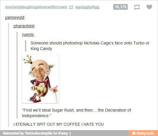 yannevold:
pharaohink:
I Someone should photoshop Nícholas Cage's face onto Turbo or
King Candy
"First we'll steal Sugar Rush, and then... the Declaration of
Independence."
IIITERALLY SPIT OUT MY COFFEE I HATE YOU
