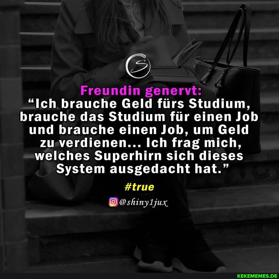 Freundin genervt:
"Ich brauche Geld fürs Studium, brauche das Studium für einen Job und brauche einen Job, um Geld zu verdienen... Ich frag mich, welches Superhirn sich dieses
System ausgedacht hat."
#true
@shinyljux