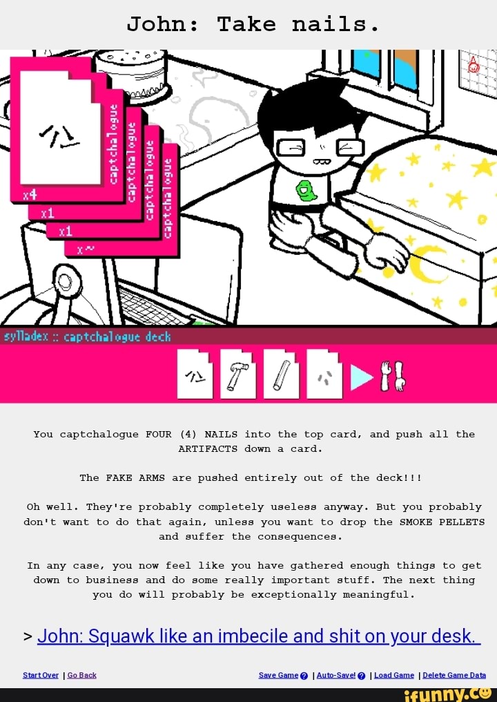 John: Take nails.
you Captchalogue FOUR (4) NAILS into the top card, and push 311 the
oh well. They're probably completely useless anyway. But you probably
don't want to do that agam, unless you want to drop the sumo; PELLETS
m any Case, you now feel nka you have gathered enough things to get
down to business and do some really important stuff. The next thmg
you do will probably be exceptlonally meaningful.