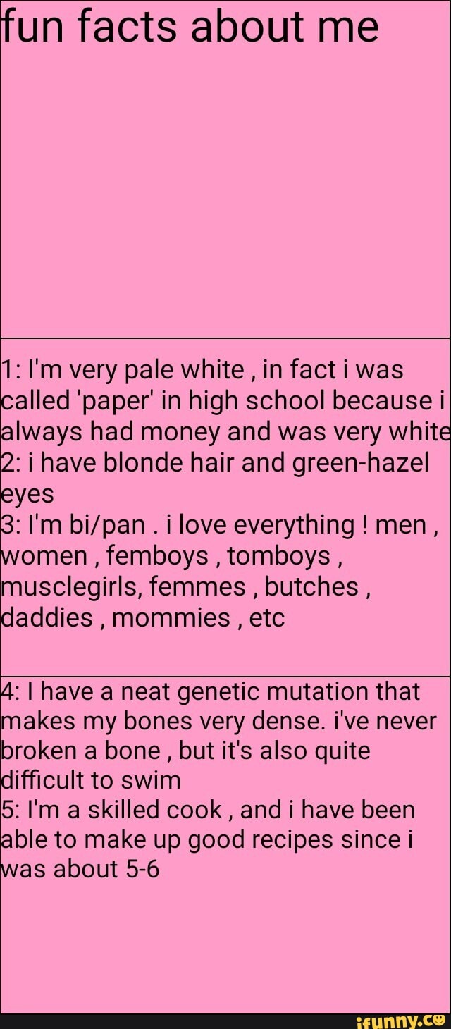 fun facts about me
1: I'm very pale white, in fact i was
called 'paper' in high school because i
always had money and was very white
2: i have blonde hair and green-hazel
eyes
i love everything men,
women femboys
tomboys
musclegirls, femmes
butches daddies
mommies etc
A: I have a neat genetic mutation that
makes my bones very dense. i've never
broken a bone, but it's also quite
difficult to swim
5: I'm a skilled cook
and i have been
able to make up good recipes since i
was about 5-6