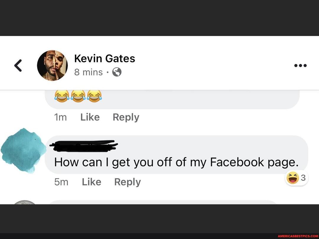 Kevin Gates
< mins-
Like Reply
How can I get you off of my Facebook page.
Reply
Like