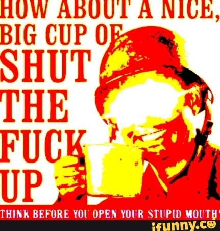 BIG CUP
SHUT
THE
FUC
HINK BEFORE YOU OPEN YOUR STUPID MOUTH