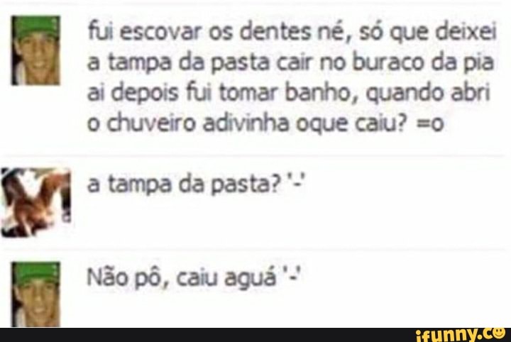 fui escovar os dentes né, só que deixei a tampa da pasta cair no buraco da pia ai depois fui tomar banho, quando abri o chuveiro adivinha oque caiu? so
ri a tampa da pasta?
Não pô, caiu aguá
