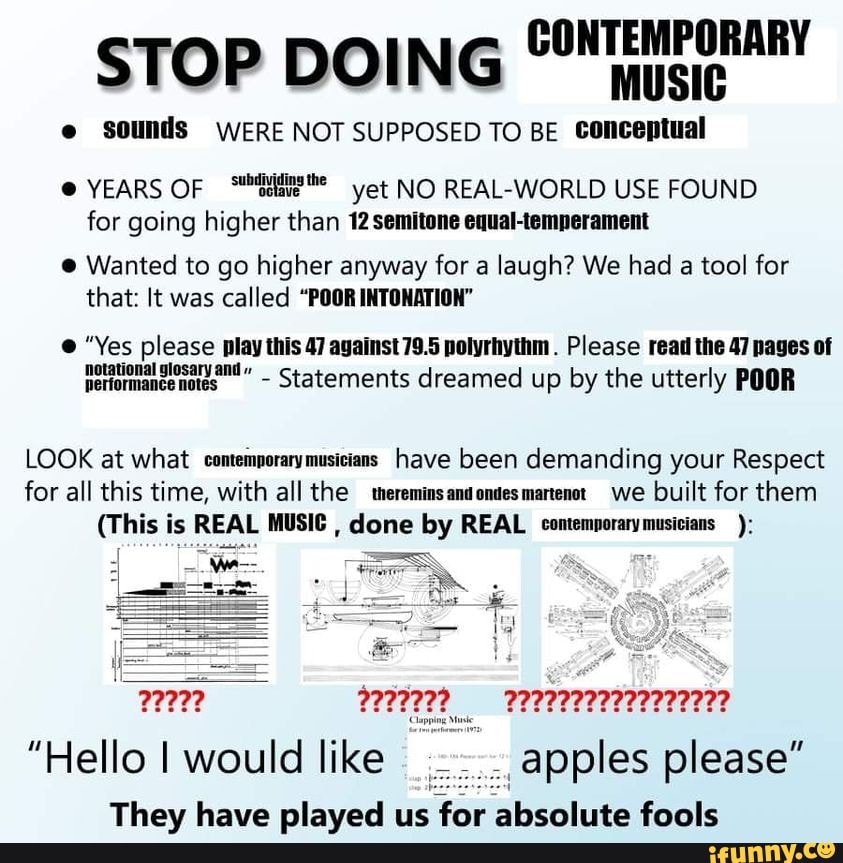 STOP DOING CONTEMPORARY
e sounds WERE NOT SUPPOSED TO BE conceptual
YEARS OF yet NO REAL-WORLD USE FOUND for going higher than 12 semitone equal-temperament
Wanted to go higher anyway for a laugh? We had a tool for that: It was called "POOR INTONATION"
"Yes please play this 47 against 79.5 polyrhythm . Please read the 47 pages of
Statements dreamed up by the utterly POOR
LOOK at what comemporary musicians have been demanding your Respect for all this time, with all the tereminsandondesmartenot. we built for them
(This is REAL MUSIC , done by REAL contemporarymusicians
We--
"Hello I would like apples please"
They have played us for absolute fools