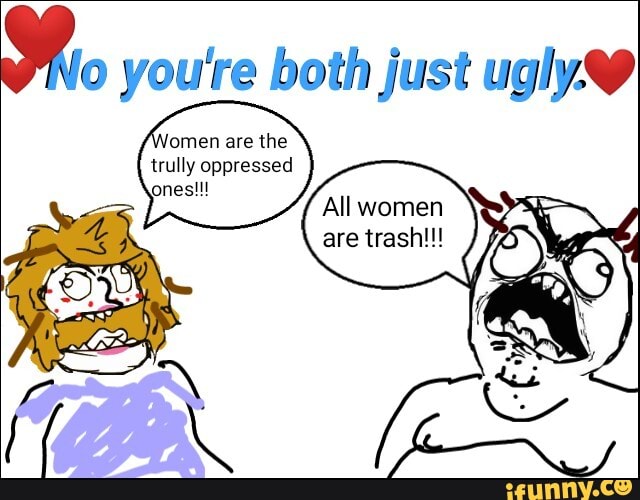 you're both just ugly.
omen are the trully oppressed ones!!!
All women
are trash!!!