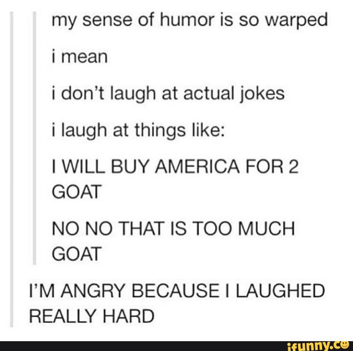 my sense of humor is so warped
i don’t laugh at actual jokes
i laugh at things like:
IWILL BUY AMERICA FOR 2
GOAT
NO NO THAT IS TOO MUCH
GOAT
I’M ANGRY BECAUSE I LAUGHED
REALLY HARD